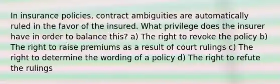 In insurance policies, contract ambiguities are automatically ruled in the favor of the insured. What privilege does the insurer have in order to balance this? a) The right to revoke the policy b) The right to raise premiums as a result of court rulings c) The right to determine the wording of a policy d) The right to refute the rulings