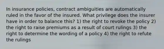 In insurance policies, contract ambiguities are automatically ruled in the favor of the insured. What privilege does the insurer have in order to balance this? 1) the right to revoke the policy 2) the right to raise premiums as a result of court rulings 3) the right to determine the wording of a policy 4) the right to refute the rulings