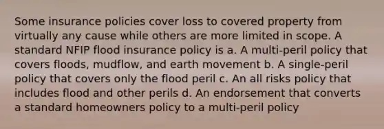 Some insurance policies cover loss to covered property from virtually any cause while others are more limited in scope. A standard NFIP flood insurance policy is a. A multi-peril policy that covers floods, mudflow, and earth movement b. A single-peril policy that covers only the flood peril c. An all risks policy that includes flood and other perils d. An endorsement that converts a standard homeowners policy to a multi-peril policy