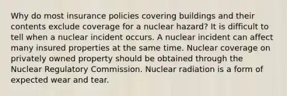 Why do most insurance policies covering buildings and their contents exclude coverage for a nuclear hazard? It is difficult to tell when a nuclear incident occurs. A nuclear incident can affect many insured properties at the same time. Nuclear coverage on privately owned property should be obtained through the Nuclear Regulatory Commission. Nuclear radiation is a form of expected wear and tear.