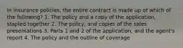 In insurance policies, the entire contract is made up of which of the following? 1. The policy and a copy of the application, stapled together 2. The policy, and copies of the sales presentations 3. Parts 1 and 2 of the application, and the agent's report 4. The policy and the outline of coverage