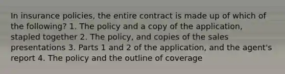 In insurance policies, the entire contract is made up of which of the following? 1. The policy and a copy of the application, stapled together 2. The policy, and copies of the sales presentations 3. Parts 1 and 2 of the application, and the agent's report 4. The policy and the outline of coverage