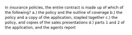 In insurance policies, the entire contract is made up of which of the following? a.) the policy and the outline of coverage b.) the policy and a copy of the application, stapled together c.) the policy, and copies of the sales presentations d.) parts 1 and 2 of the application, and the agents report