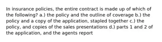 In insurance policies, the entire contract is made up of which of the following? a.) the policy and the outline of coverage b.) the policy and a copy of the application, stapled together c.) the policy, and copies of the sales presentations d.) parts 1 and 2 of the application, and the agents report