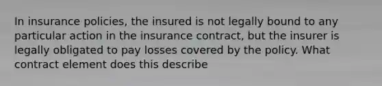 In insurance policies, the insured is not legally bound to any particular action in the insurance contract, but the insurer is legally obligated to pay losses covered by the policy. What contract element does this describe