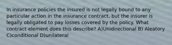 In insurance policies the insured is not legally bound to any particular action in the insurance contract, but the insurer is legally obligated to pay losses covered by the policy. What contract element does this describe? A)Unidirectional B) Aleatory C)conditional D)unilateral