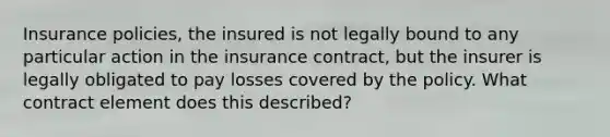 Insurance policies, the insured is not legally bound to any particular action in the insurance contract, but the insurer is legally obligated to pay losses covered by the policy. What contract element does this described?