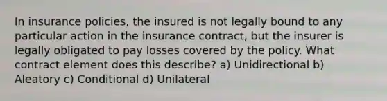 In insurance policies, the insured is not legally bound to any particular action in the insurance contract, but the insurer is legally obligated to pay losses covered by the policy. What contract element does this describe? a) Unidirectional b) Aleatory c) Conditional d) Unilateral