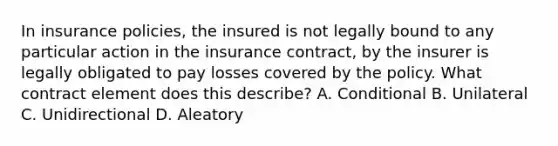 In insurance policies, the insured is not legally bound to any particular action in the insurance contract, by the insurer is legally obligated to pay losses covered by the policy. What contract element does this describe? A. Conditional B. Unilateral C. Unidirectional D. Aleatory