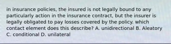 in insurance policies, the insured is not legally bound to any particularly action in the insurance contract, but the insurer is legally obligated to pay losses covered by the policy. which contact element does this describe? A. unidirectional B. Aleatory C. conditional D. unilateral