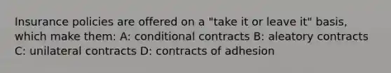 Insurance policies are offered on a "take it or leave it" basis, which make them: A: conditional contracts B: aleatory contracts C: unilateral contracts D: contracts of adhesion