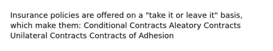 Insurance policies are offered on a "take it or leave it" basis, which make them: Conditional Contracts Aleatory Contracts Unilateral Contracts Contracts of Adhesion