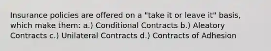 Insurance policies are offered on a "take it or leave it" basis, which make them: a.) Conditional Contracts b.) Aleatory Contracts c.) Unilateral Contracts d.) Contracts of Adhesion