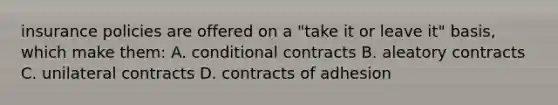 insurance policies are offered on a "take it or leave it" basis, which make them: A. conditional contracts B. aleatory contracts C. unilateral contracts D. contracts of adhesion