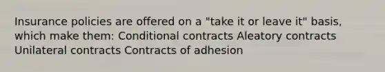 Insurance policies are offered on a "take it or leave it" basis, which make them: Conditional contracts Aleatory contracts Unilateral contracts Contracts of adhesion