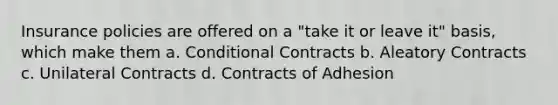 Insurance policies are offered on a "take it or leave it" basis, which make them a. Conditional Contracts b. Aleatory Contracts c. Unilateral Contracts d. Contracts of Adhesion