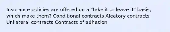 Insurance policies are offered on a "take it or leave it" basis, which make them? Conditional contracts Aleatory contracts Unilateral contracts Contracts of adhesion