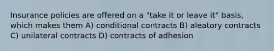 Insurance policies are offered on a "take it or leave it" basis, which makes them A) conditional contracts B) aleatory contracts C) unilateral contracts D) contracts of adhesion