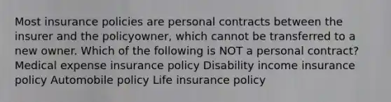 Most insurance policies are personal contracts between the insurer and the policyowner, which cannot be transferred to a new owner. Which of the following is NOT a personal contract? Medical expense insurance policy Disability income insurance policy Automobile policy Life insurance policy