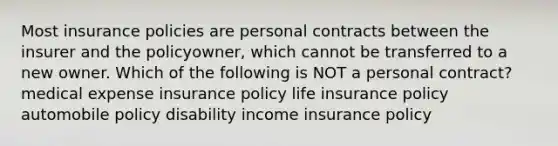 Most insurance policies are personal contracts between the insurer and the policyowner, which cannot be transferred to a new owner. Which of the following is NOT a personal contract? medical expense insurance policy life insurance policy automobile policy disability income insurance policy