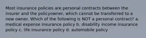 Most insurance policies are personal contracts between the insurer and the policyowner, which cannot be transferred to a new owner. Which of the following is NOT a personal contract? a. medical expense insurance policy b. disability income insurance policy c. life insurance policy d. automobile policy