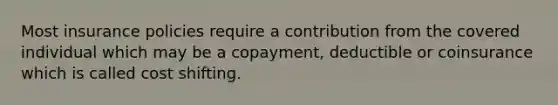 Most insurance policies require a contribution from the covered individual which may be a copayment, deductible or coinsurance which is called cost shifting.