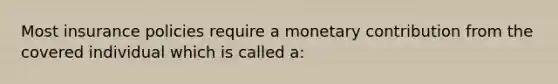 Most insurance policies require a monetary contribution from the covered individual which is called a: