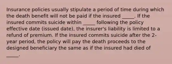 Insurance policies usually stipulate a period of time during which the death benefit will not be paid if the insured _____. If the insured commits suicide within _____ following the policy effective date (issued date), the insurer's liability is limited to a refund of premium. If the insured commits suicide after the 2-year period, the policy will pay the death proceeds to the designed beneficiary the same as if the insured had died of _____.