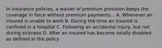 In insurance policies, a waiver of premium provision keeps the coverage in force without premium payments... A. Whenever an insured is unable to work B. During the time an insured is confined in a hospital C. Following an accidental injury, but not during sickness D. After an insured has become totally disabled as defined in the policy