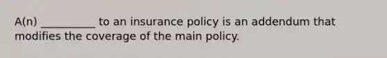 A(n) __________ to an insurance policy is an addendum that modifies the coverage of the main policy.