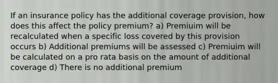 If an insurance policy has the additional coverage provision, how does this affect the policy premium? a) Premiuim will be recalculated when a specific loss covered by this provision occurs b) Additional premiums will be assessed c) Premiuim will be calculated on a pro rata basis on the amount of additional coverage d) There is no additional premium