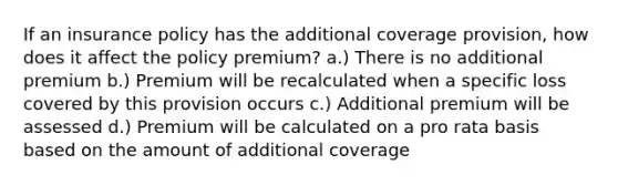 If an insurance policy has the additional coverage provision, how does it affect the policy premium? a.) There is no additional premium b.) Premium will be recalculated when a specific loss covered by this provision occurs c.) Additional premium will be assessed d.) Premium will be calculated on a pro rata basis based on the amount of additional coverage