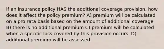 If an insurance policy HAS the additional coverage provision, how does it affect the policy premium? A) premium will be calculated on a pro rata basis based on the amount of additional coverage B) there is no additional premium C) premium will be calculated when a specific loss covered by this provision occurs. D) additional premium will be assessed