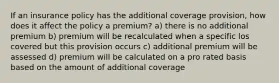 If an insurance policy has the additional coverage provision, how does it affect the policy a premium? a) there is no additional premium b) premium will be recalculated when a specific los covered but this provision occurs c) additional premium will be assessed d) premium will be calculated on a pro rated basis based on the amount of additional coverage