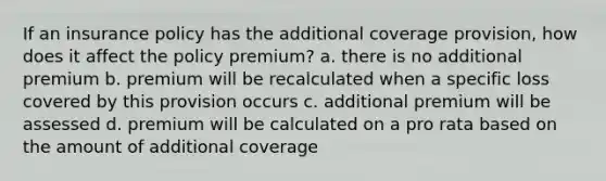 If an insurance policy has the additional coverage provision, how does it affect the policy premium? a. there is no additional premium b. premium will be recalculated when a specific loss covered by this provision occurs c. additional premium will be assessed d. premium will be calculated on a pro rata based on the amount of additional coverage