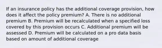 If an insurance policy has the additional coverage provision, how does it affect the policy premium? A. There is no additional premium B. Premium will be recalculated when a specified loss covered by this provision occurs C. Additional premium will be assessed D. Premium will be calculated on a pro data basis based on amount of additional coverage