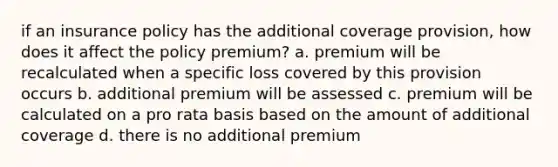 if an insurance policy has the additional coverage provision, how does it affect the policy premium? a. premium will be recalculated when a specific loss covered by this provision occurs b. additional premium will be assessed c. premium will be calculated on a pro rata basis based on the amount of additional coverage d. there is no additional premium