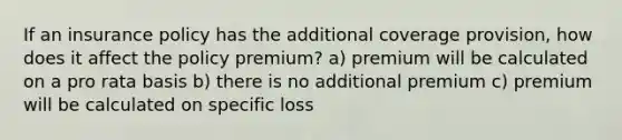 If an insurance policy has the additional coverage provision, how does it affect the policy premium? a) premium will be calculated on a pro rata basis b) there is no additional premium c) premium will be calculated on specific loss