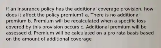 If an insurance policy has the additional coverage provision, how does it affect the policy premium? a. There is no additional premium b. Premium will be recalculated when a specific loss covered by this provision occurs c. Additional premium will be assessed d. Premium will be calculated on a pro rata basis based on the amount of additional coverage