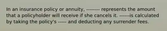 In an insurance policy or annuity, -------- represents the amount that a policyholder will receive if she cancels it. ------is calculated by taking the policy's ----- and deducting any surrender fees.