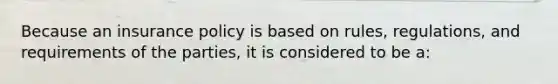 Because an insurance policy is based on rules, regulations, and requirements of the parties, it is considered to be a: