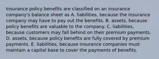 Insurance policy benefits are classified on an insurance company's balance sheet as A. liabilities, because the insurance company may have to pay out the benefits. B. assets, because policy benefits are valuable to the company. C. liabilities, because customers may fall behind on their premium payments. D. assets, because policy benefits are fully covered by premium payments. E. liabilities, because insurance companies must maintain a capital base to cover the payments of benefits.