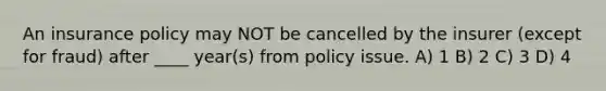 An insurance policy may NOT be cancelled by the insurer (except for fraud) after ____ year(s) from policy issue. A) 1 B) 2 C) 3 D) 4