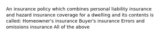 An insurance policy which combines personal liability insurance and hazard insurance coverage for a dwelling and its contents is called: Homeowner's insurance Buyer's insurance Errors and omissions insurance All of the above