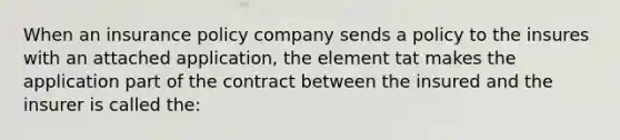 When an insurance policy company sends a policy to the insures with an attached application, the element tat makes the application part of the contract between the insured and the insurer is called the: