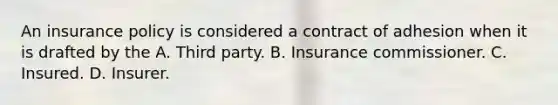 An insurance policy is considered a contract of adhesion when it is drafted by the A. Third party. B. Insurance commissioner. C. Insured. D. Insurer.