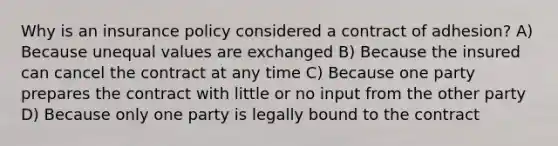 Why is an insurance policy considered a contract of adhesion? A) Because unequal values are exchanged B) Because the insured can cancel the contract at any time C) Because one party prepares the contract with little or no input from the other party D) Because only one party is legally bound to the contract