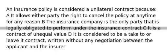 An insurance policy is considered a unilateral contract because: A It allows either party the right to cancel the policy at anytime for any reason B The insurance company is the only party that is legally obligated to perform under the insurance contract C It is a contract of unequal value D It is considered to be a take to or leave it contract, written without any negotiation between the applicant and the insurer