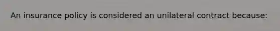 An insurance policy is considered an unilateral contract because: