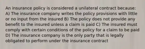 An insurance policy is considered a unilateral contract because: A) The insurance company writes the policy provisions with little or no input from the insured B) The policy does not provide any benefit to the insured unless a claim is paid C) The insured must comply with certain conditions of the policy for a claim to be paid D) The insurance company is the only party that is legally obligated to perform under the insurance contract